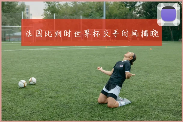 法国比利时世界杯交手时间揭晓