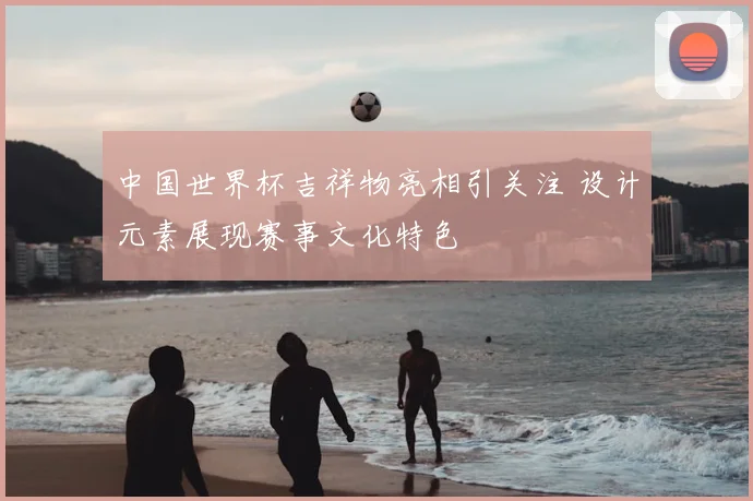 中国世界杯吉祥物亮相引关注 设计元素展现赛事文化特色