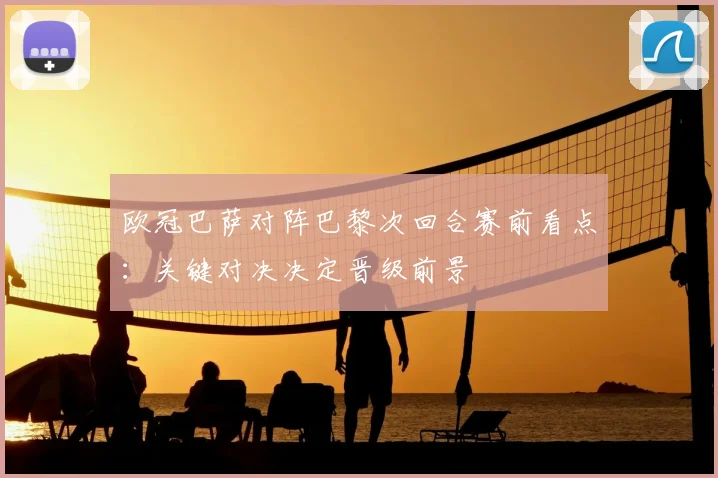 欧冠巴萨对阵巴黎次回合赛前看点：关键对决决定晋级前景