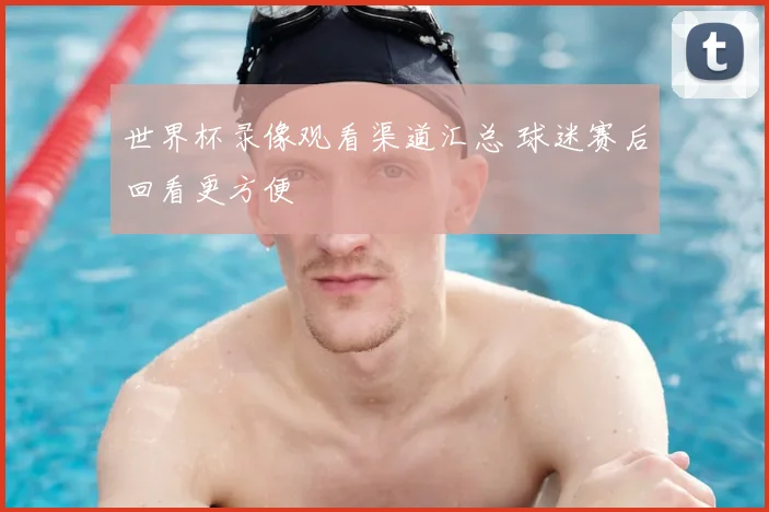 世界杯录像观看渠道汇总 球迷赛后回看更方便
